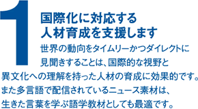 (1)国際化に対応する人材育成を支援します。世界の動向をタイムリーかつダイレクトに異文化への理解を持った人材の育成に効果的です。また多言語で配信されているニュース素材は、生きた言葉を学ぶ語学教材としても最適です。