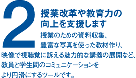 (2)授業改革や教育力の向上を支援します。授業のための資料収集、豊富な写真を使った教材作り、映像で視聴覚に訴える魅力的な講義の展開など、教員と学生間のコミュニケーションをより円滑にするツールです。