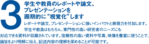 (3)学生や教員のレポートや論文、プレゼンテーションを画期的に“視覚化”しますレポートや論文、プレゼンテーションに強いインパクトと表現力を付加します。学生や教員はもちろん、専門性の高い研究者のニーズにも対応できる資料が収蔵されています。信頼性の高い資料や写真、映像を豊富に使うことで、論旨をより明解に伝え、記述内容の理解を深めることが可能です。